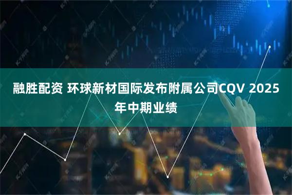 融胜配资 环球新材国际发布附属公司CQV 2025年中期业绩