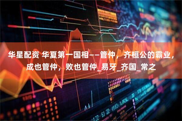华星配资 华夏第一国相——管仲，齐桓公的霸业，成也管仲，败也管仲_易牙_齐国_常之