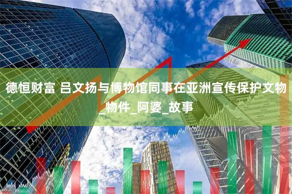 德恒财富 吕文扬与博物馆同事在亚洲宣传保护文物_物件_阿婆_故事