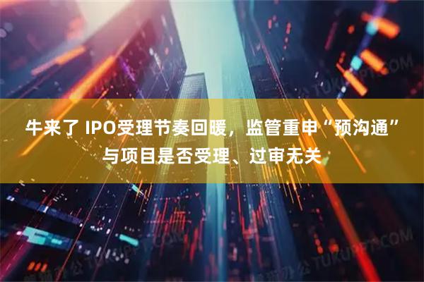 牛来了 IPO受理节奏回暖，监管重申“预沟通”与项目是否受理、过审无关