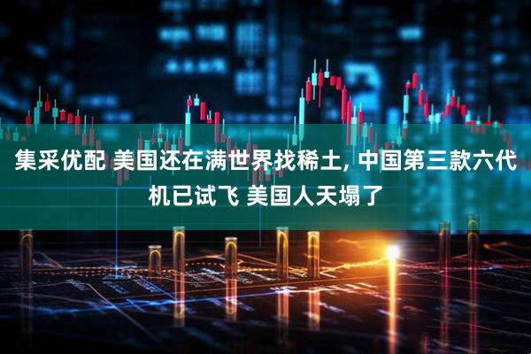 集采优配 美国还在满世界找稀土, 中国第三款六代机已试飞 美国人天塌了