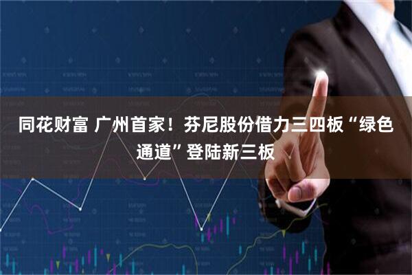 同花财富 广州首家！芬尼股份借力三四板“绿色通道”登陆新三板