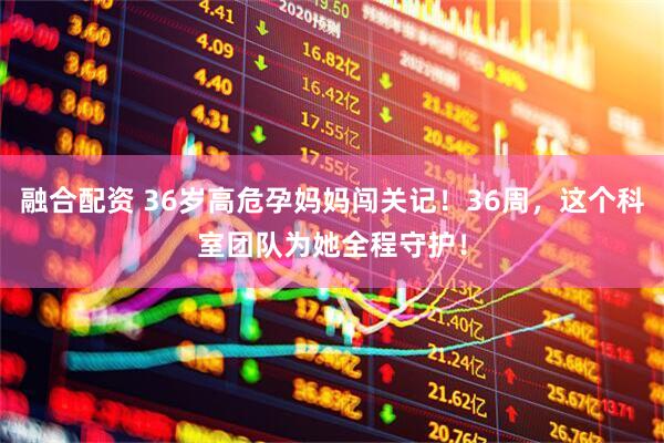 融合配资 36岁高危孕妈妈闯关记！36周，这个科室团队为她全程守护！