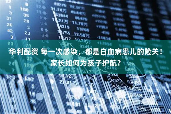 华利配资 每一次感染，都是白血病患儿的险关！家长如何为孩子护航？