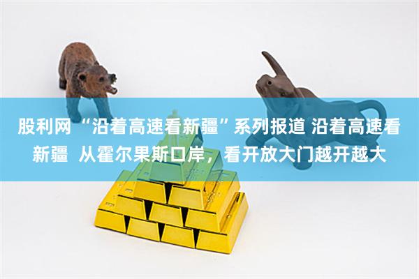 股利网 “沿着高速看新疆”系列报道 沿着高速看新疆  从霍尔果斯口岸，看开放大门越开越大