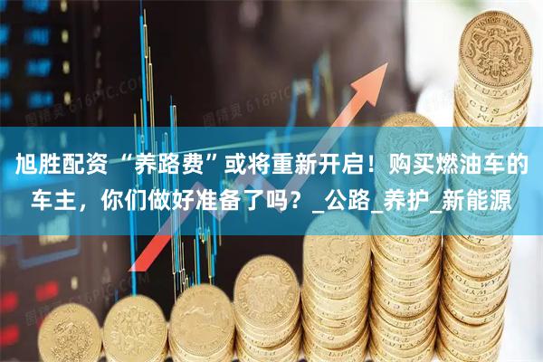 旭胜配资 “养路费”或将重新开启！购买燃油车的车主，你们做好准备了吗？_公路_养护_新能源