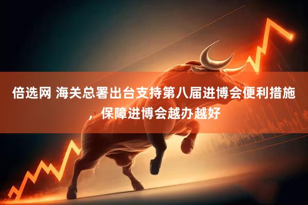 倍选网 海关总署出台支持第八届进博会便利措施，保障进博会越办越好