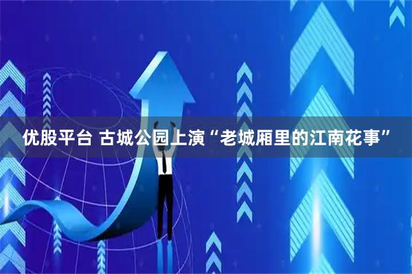 优股平台 古城公园上演“老城厢里的江南花事”