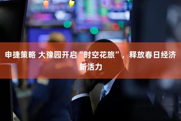 申捷策略 大豫园开启“时空花旅”，释放春日经济新活力