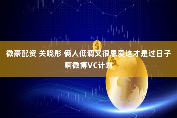 微豪配资 关晓彤 俩人低调又很恩爱这才是过日子啊微博VC计划